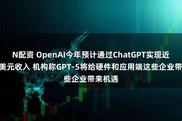 N配资 OpenAI今年预计通过ChatGPT实现近100亿美元收入 机构称GPT-5将给硬件和应用端这些企业带来机遇