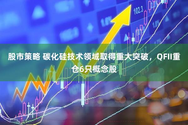 股市策略 碳化硅技术领域取得重大突破，QFII重仓6只概念股