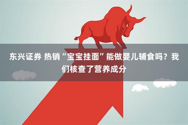 东兴证券 热销“宝宝挂面”能做婴儿辅食吗？我们核查了营养成分