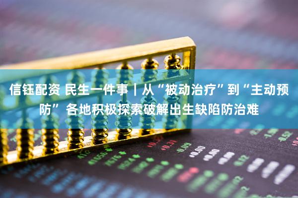 信钰配资 民生一件事｜从“被动治疗”到“主动预防” 各地积极探索破解出生缺陷防治难