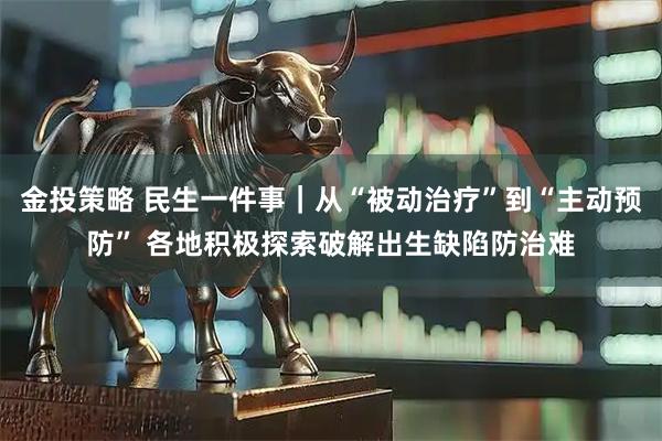 金投策略 民生一件事｜从“被动治疗”到“主动预防” 各地积极探索破解出生缺陷防治难