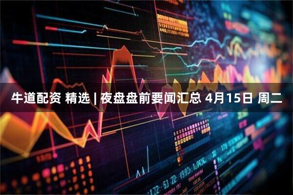 牛道配资 精选 | 夜盘盘前要闻汇总 4月15日 周二
