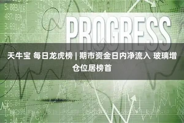 天牛宝 每日龙虎榜 | 期市资金日内净流入 玻璃增仓位居榜首