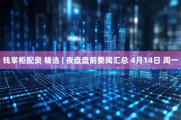 钱掌柜配资 精选 | 夜盘盘前要闻汇总 4月14日 周一