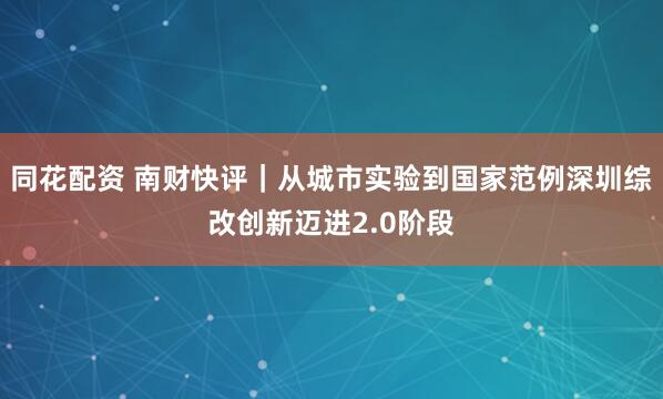 同花配资 南财快评｜从城市实验到国家范例深圳综改创新迈进2.0阶段