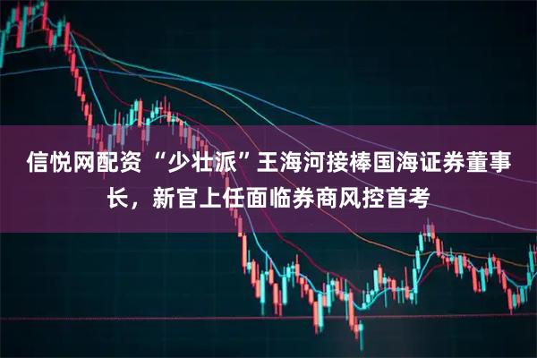 信悦网配资 “少壮派”王海河接棒国海证券董事长，新官上任面临券商风控首考