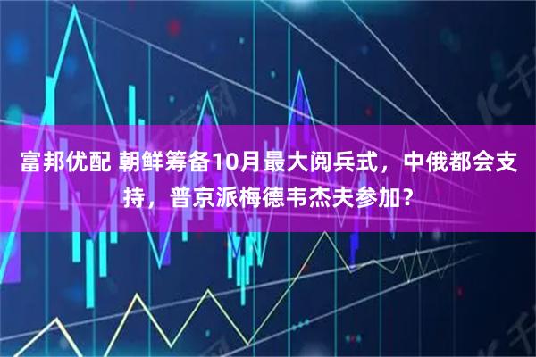 富邦优配 朝鲜筹备10月最大阅兵式，中俄都会支持，普京派梅德韦杰夫参加？