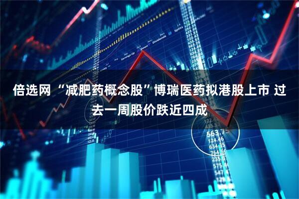 倍选网 “减肥药概念股”博瑞医药拟港股上市 过去一周股价跌近四成