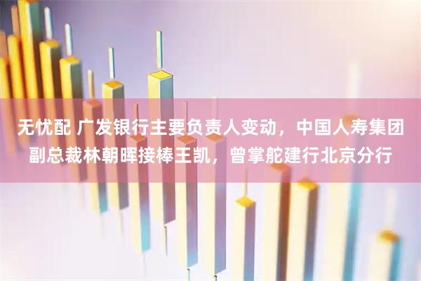 无忧配 广发银行主要负责人变动，中国人寿集团副总裁林朝晖接棒王凯，曾掌舵建行北京分行