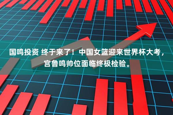 国鸣投资 终于来了！中国女篮迎来世界杯大考，宫鲁鸣帅位面临终极检验。