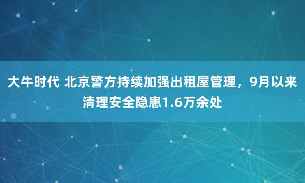 大牛时代 北京警方持续加强出租屋管理,9月以来清理安全隐患1.6万余处