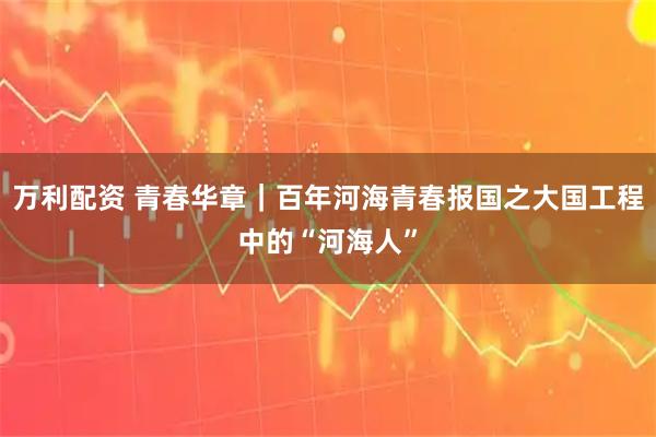 万利配资 青春华章|百年河海青春报国之大国工程中的“河海人”