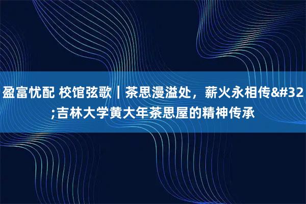 盈富忧配 校馆弦歌｜茶思漫溢处，薪火永相传 吉林大学黄大年茶思屋的精神传承