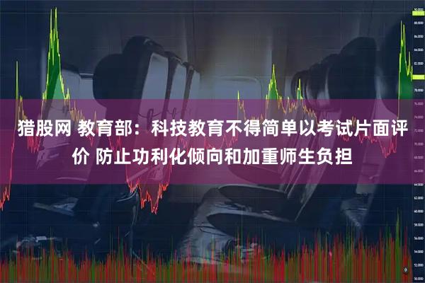 猎股网 教育部：科技教育不得简单以考试片面评价 防止功利化倾向和加重师生负担