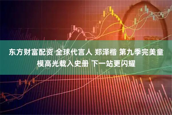 东方财富配资 全球代言人 郑泽楷 第九季完美童模高光载入史册 下一站更闪耀