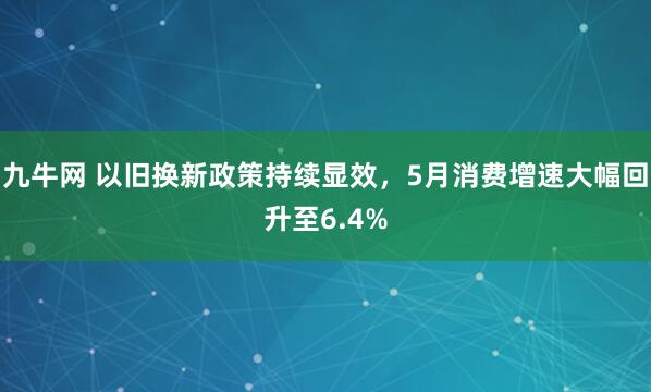 九牛网 以旧换新政策持续显效,5月消费增速大幅回升至6.4%