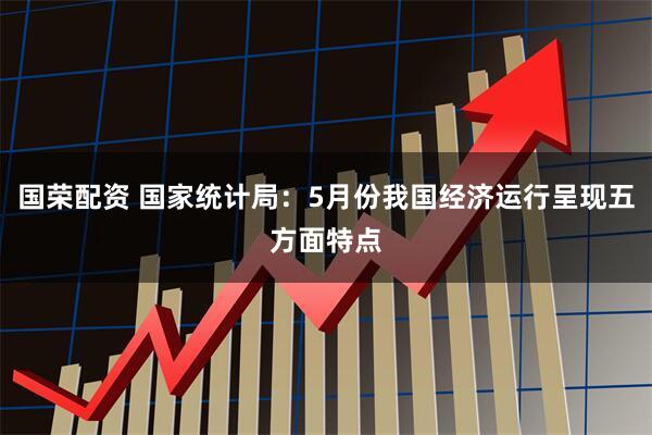 国荣配资 国家统计局:5月份我国经济运行呈现五方面特点