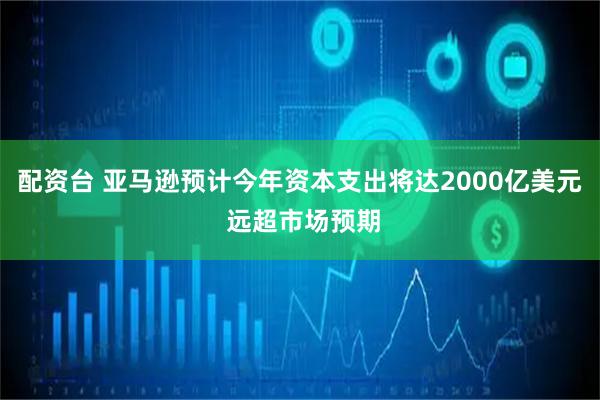 配资台 亚马逊预计今年资本支出将达2000亿美元 远超市场预期