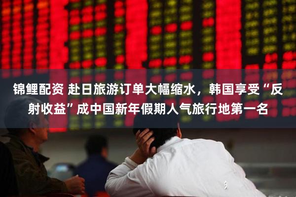 锦鲤配资 赴日旅游订单大幅缩水，韩国享受“反射收益”成中国新年假期人气旅行地第一名