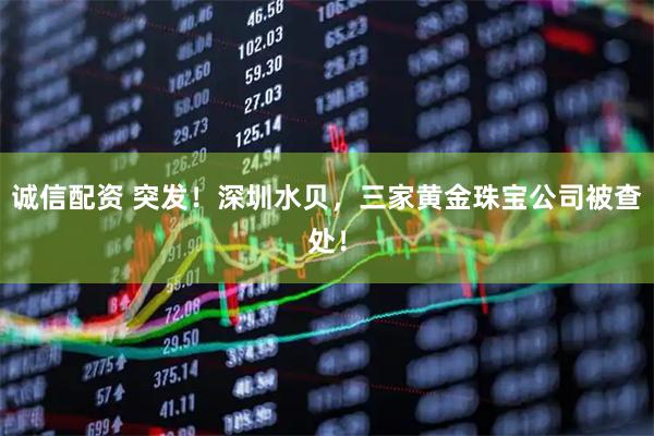 诚信配资 突发！深圳水贝，三家黄金珠宝公司被查处！