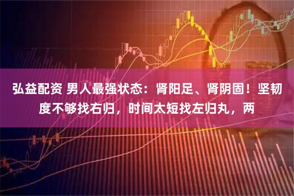 弘益配资 男人最强状态:肾阳足、肾阴固!坚韧度不够找右归,时间太短找左归丸,两