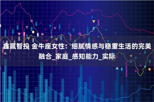 鑫赢智投 金牛座女性:细腻情感与稳重生活的完美融合_家庭_感知能力_实际