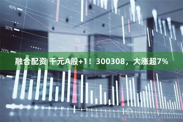 融合配资 千元A股+1！300308，大涨超7%