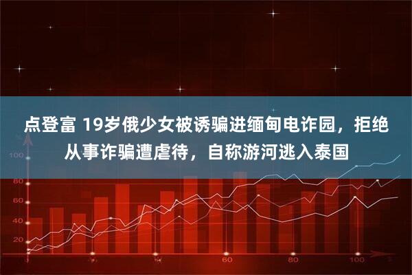 点登富 19岁俄少女被诱骗进缅甸电诈园,拒绝从事诈骗遭虐待,自称游河逃入泰国